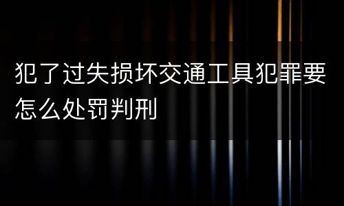 犯了过失损坏交通工具犯罪要怎么处罚判刑