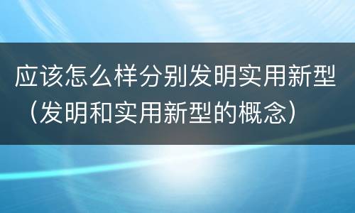 应该怎么样分别发明实用新型（发明和实用新型的概念）