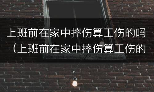 上班前在家中摔伤算工伤的吗（上班前在家中摔伤算工伤的吗算工伤吗）