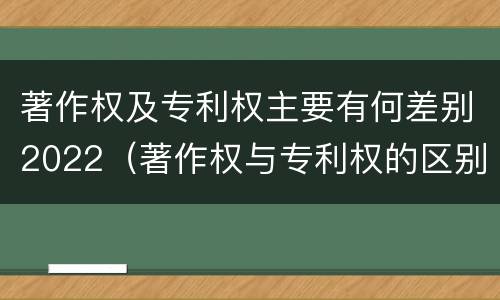 著作权及专利权主要有何差别2022（著作权与专利权的区别为）
