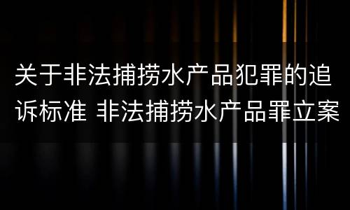 关于非法捕捞水产品犯罪的追诉标准 非法捕捞水产品罪立案标准最新