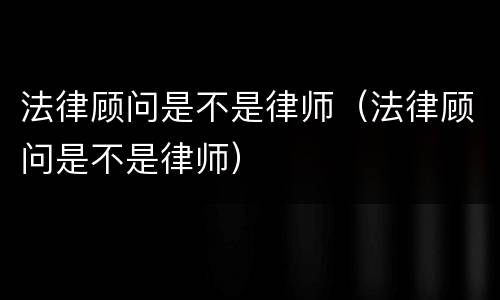 法律顾问是不是律师（法律顾问是不是律师）