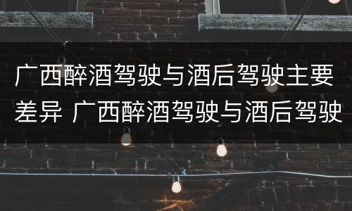 广西醉酒驾驶与酒后驾驶主要差异 广西醉酒驾驶与酒后驾驶主要差异是什么