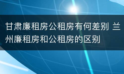甘肃廉租房公租房有何差别 兰州廉租房和公租房的区别