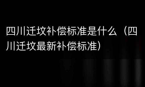 四川迁坟补偿标准是什么（四川迁坟最新补偿标准）