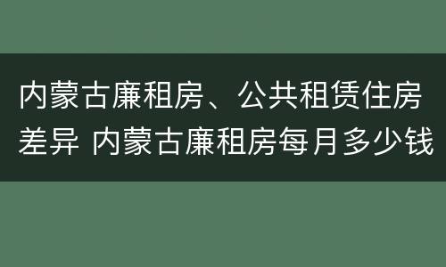 内蒙古廉租房、公共租赁住房差异 内蒙古廉租房每月多少钱