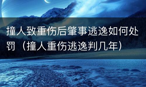 撞人致重伤后肇事逃逸如何处罚（撞人重伤逃逸判几年）