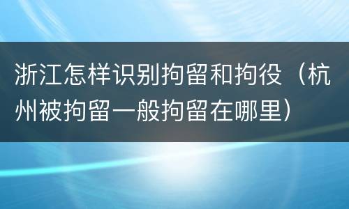 浙江怎样识别拘留和拘役（杭州被拘留一般拘留在哪里）