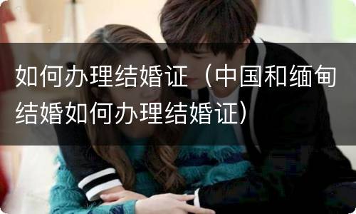 如何办理结婚证（中国和缅甸结婚如何办理结婚证）