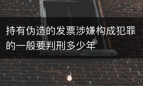 持有伪造的发票涉嫌构成犯罪的一般要判刑多少年