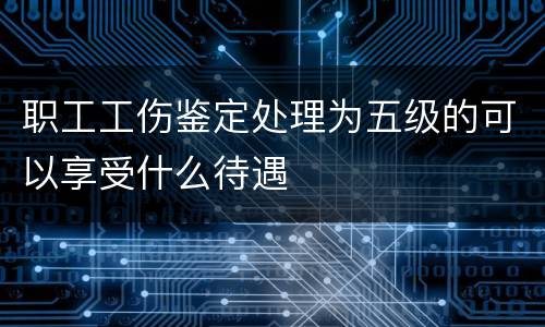 职工工伤鉴定处理为五级的可以享受什么待遇