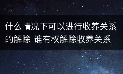 什么情况下可以进行收养关系的解除 谁有权解除收养关系