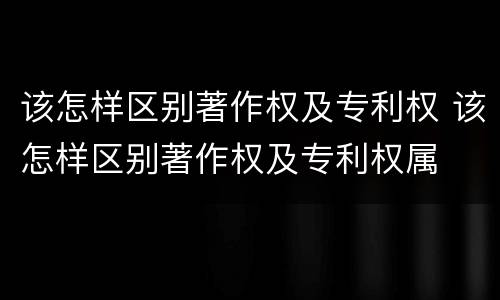 该怎样区别著作权及专利权 该怎样区别著作权及专利权属