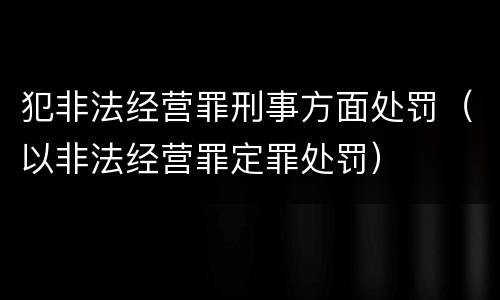 犯非法经营罪刑事方面处罚（以非法经营罪定罪处罚）
