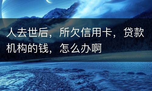 人去世后，所欠信用卡，贷款机构的钱，怎么办啊