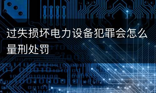 过失损坏电力设备犯罪会怎么量刑处罚