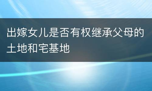 出嫁女儿是否有权继承父母的土地和宅基地