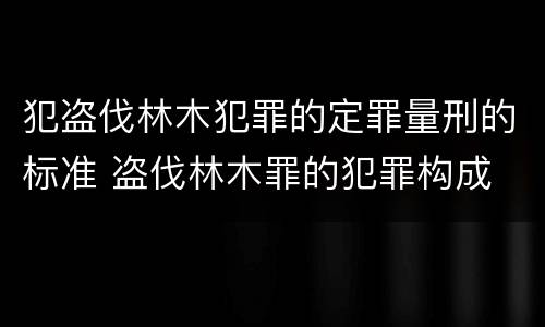 犯盗伐林木犯罪的定罪量刑的标准 盗伐林木罪的犯罪构成