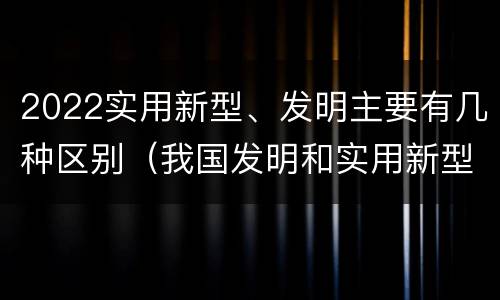2022实用新型、发明主要有几种区别（我国发明和实用新型的标准）