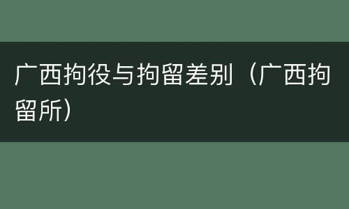 广西拘役与拘留差别（广西拘留所）