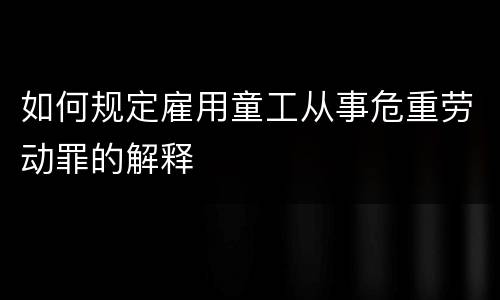 如何规定雇用童工从事危重劳动罪的解释