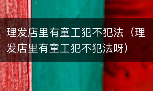 理发店里有童工犯不犯法（理发店里有童工犯不犯法呀）