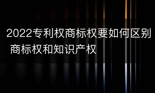2022专利权商标权要如何区别 商标权和知识产权