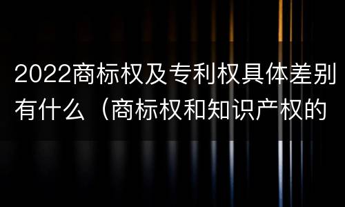 2022商标权及专利权具体差别有什么（商标权和知识产权的区别）
