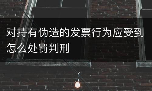 对持有伪造的发票行为应受到怎么处罚判刑