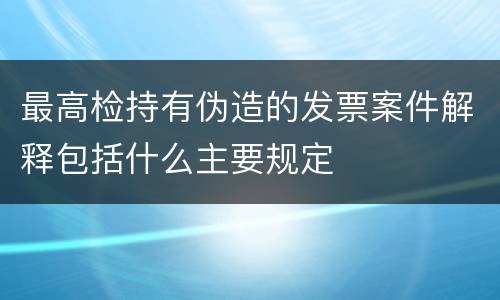 最高检持有伪造的发票案件解释包括什么主要规定