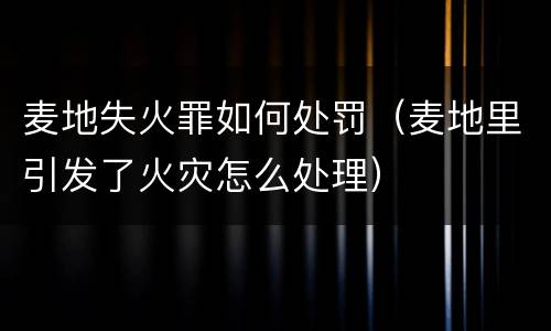 麦地失火罪如何处罚（麦地里引发了火灾怎么处理）