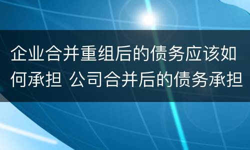 企业合并重组后的债务应该如何承担 公司合并后的债务承担