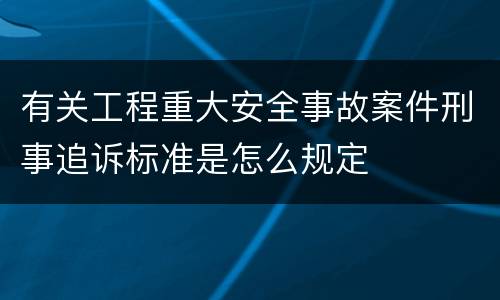 有关工程重大安全事故案件刑事追诉标准是怎么规定