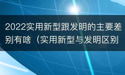 2022实用新型跟发明的主要差别有啥（实用新型与发明区别）