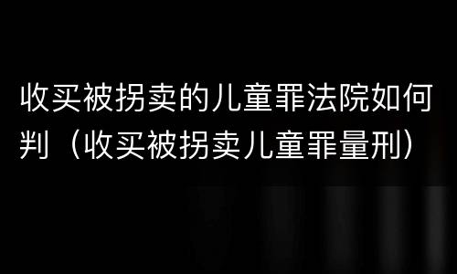 收买被拐卖的儿童罪法院如何判（收买被拐卖儿童罪量刑）
