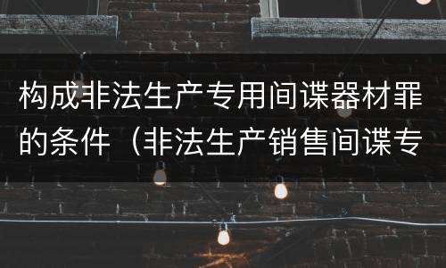 构成非法生产专用间谍器材罪的条件（非法生产销售间谍专用器材罪情节严重）