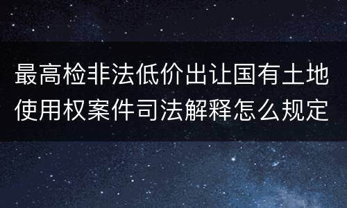 最高检非法低价出让国有土地使用权案件司法解释怎么规定的