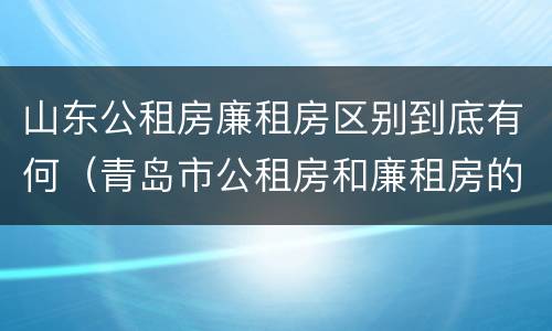 山东公租房廉租房区别到底有何（青岛市公租房和廉租房的区别）