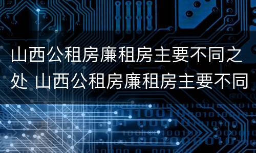 山西公租房廉租房主要不同之处 山西公租房廉租房主要不同之处有哪些