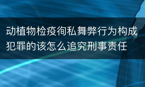 动植物检疫徇私舞弊行为构成犯罪的该怎么追究刑事责任