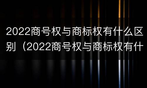 2022商号权与商标权有什么区别（2022商号权与商标权有什么区别呢）