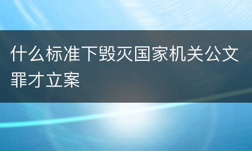 什么标准下毁灭国家机关公文罪才立案