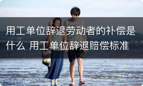 用工单位辞退劳动者的补偿是什么 用工单位辞退赔偿标准