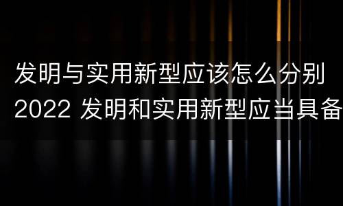 发明与实用新型应该怎么分别2022 发明和实用新型应当具备什么条件