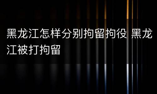 黑龙江怎样分别拘留拘役 黑龙江被打拘留