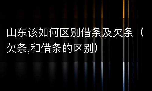山东该如何区别借条及欠条（欠条,和借条的区别）