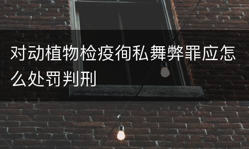 对动植物检疫徇私舞弊罪应怎么处罚判刑