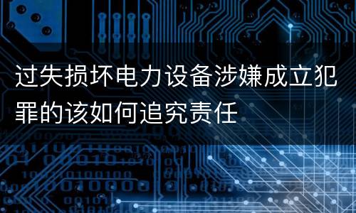 过失损坏电力设备涉嫌成立犯罪的该如何追究责任