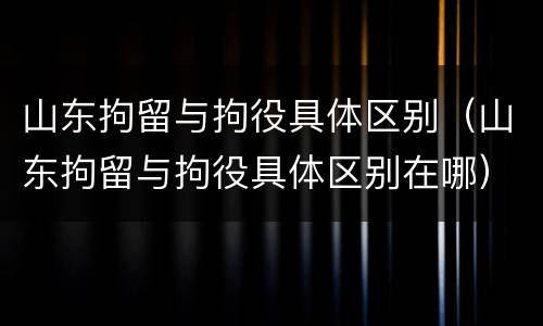 山东拘留与拘役具体区别（山东拘留与拘役具体区别在哪）