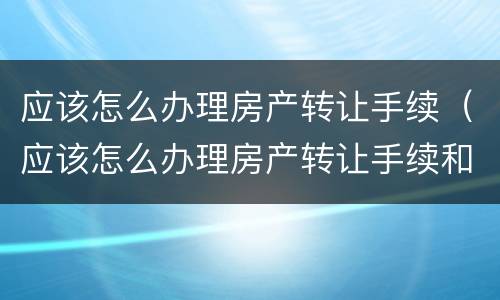 应该怎么办理房产转让手续（应该怎么办理房产转让手续和费用）